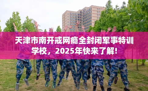 天津市南开戒网瘾全封闭军事特训学校，2025年快来了解!