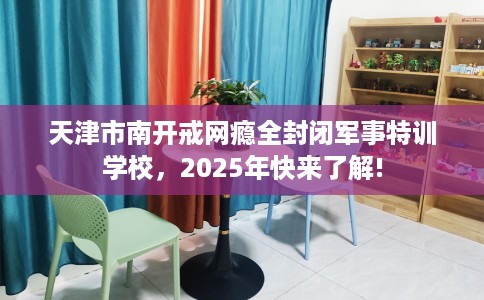 天津市南开戒网瘾全封闭军事特训学校，2025年快来了解!