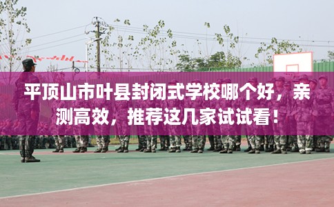 平顶山市叶县封闭式学校哪个好,亲测高效,推荐这几家试试看! 平顶山市叶县封闭式学校哪个好,亲测高效,推荐这几家试试看!