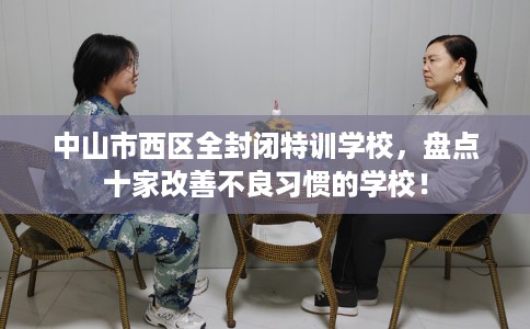 中山市西区全封闭特训学校,盘点十家改善不良习惯的学校! 中山市西区全封闭特训学校,盘点十家改善不良习惯的学校!