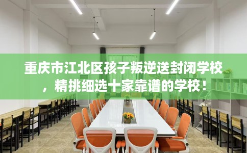 重庆市江北区孩子叛逆送封闭学校，精挑细选十家靠谱的学校！