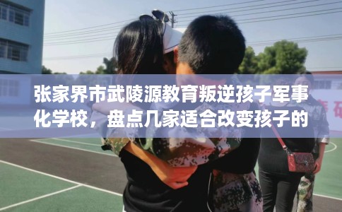张家界市武陵源教育叛逆孩子军事化学校，盘点几家适合改变孩子的学校！