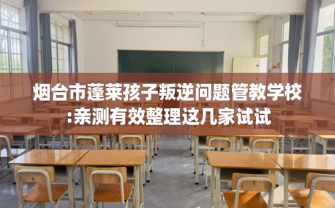 烟台市蓬莱孩子叛逆问题管教学校:亲测有效整理这几家试试