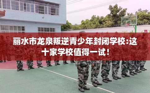 丽水市龙泉叛逆青少年封闭学校:这十家学校值得一试! 丽水市龙泉叛逆青少年封闭学校:这十家学校值得一试!