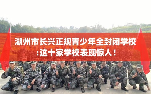 湖州市长兴正规青少年全封闭学校:这十家学校表现惊人! 湖州市长兴正规青少年全封闭学校:这十家学校表现惊人!