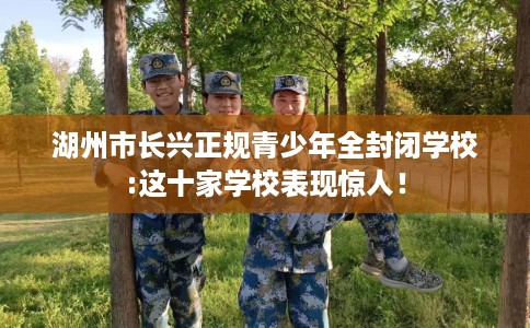 湖州市长兴正规青少年全封闭学校:这十家学校表现惊人! 湖州市长兴正规青少年全封闭学校:这十家学校表现惊人!