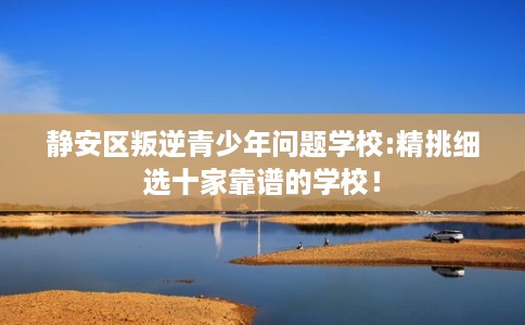 静安区叛逆青少年问题学校:精挑细选十家靠谱的学校！