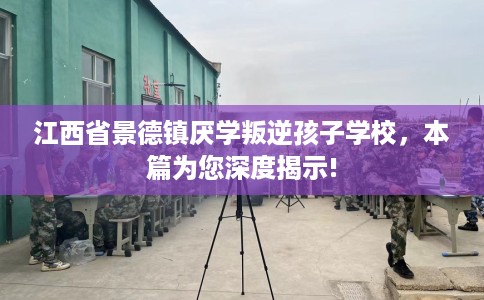 江西省景德镇厌学叛逆孩子学校，本篇为您深度揭示!