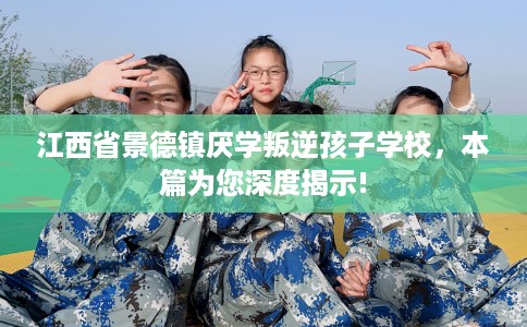 江西省景德镇厌学叛逆孩子学校，本篇为您深度揭示!