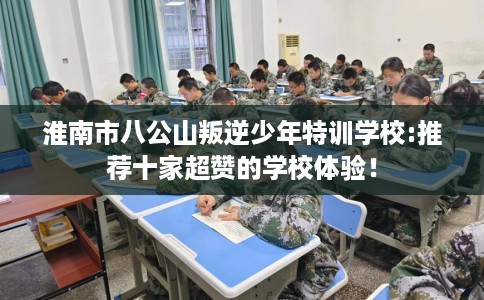 淮南市八公山叛逆少年特训学校:推荐十家超赞的学校体验！
