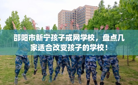 邵阳市新宁孩子戒网学校，盘点几家适合改变孩子的学校！