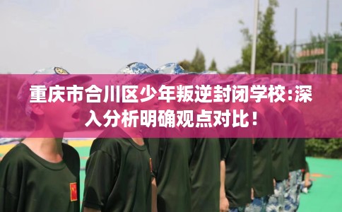 重庆市合川区少年叛逆封闭学校:深入分析明确观点对比! 重庆市合川区少年叛逆封闭学校:深入分析明确观点对比!