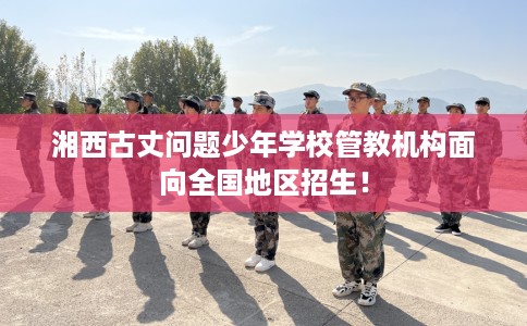 湘西古丈问题少年学校管教机构面向全国地区招生！