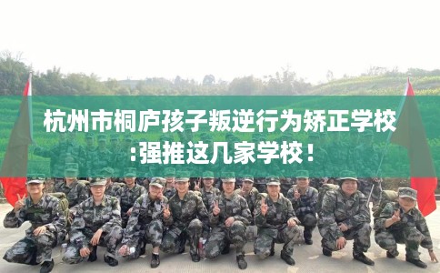 杭州市桐庐孩子叛逆行为矫正学校:强推这几家学校！