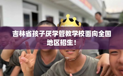 吉林省孩子厌学管教学校面向全国地区招生! 吉林省孩子厌学管教学校面向全国地区招生!