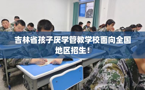 吉林省孩子厌学管教学校面向全国地区招生! 吉林省孩子厌学管教学校面向全国地区招生!