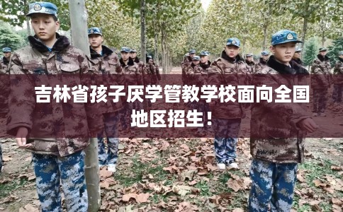 吉林省孩子厌学管教学校面向全国地区招生！