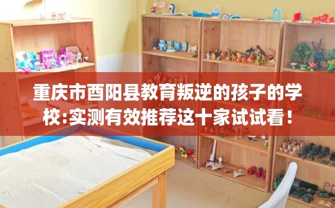重庆市酉阳县教育叛逆的孩子的学校:实测有效推荐这十家试试看！