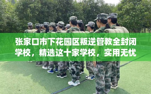 张家口市下花园区叛逆管教全封闭学校，精选这十家学校，实用无忧！
