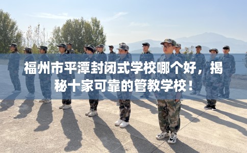 福州市平潭封闭式学校哪个好,揭秘十家可靠的管教学校! 福州市平潭封闭式学校哪个好,揭秘十家可靠的管教学校!