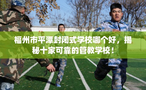 福州市平潭封闭式学校哪个好，揭秘十家可靠的管教学校！