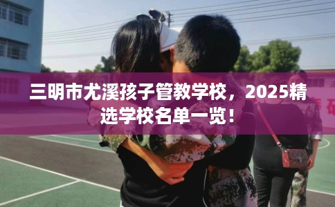 三明市尤溪孩子管教学校，2025精选学校名单一览！