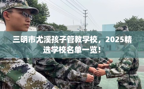 三明市尤溪孩子管教学校，2025精选学校名单一览！