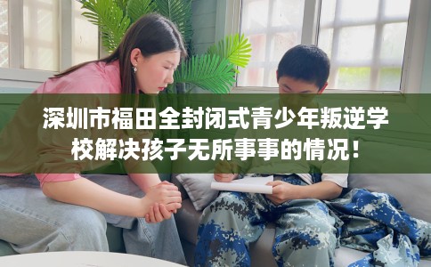 深圳市福田全封闭式青少年叛逆学校解决孩子无所事事的情况！