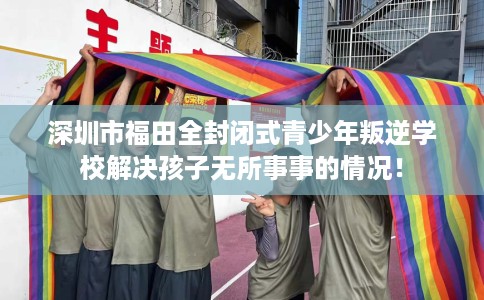 深圳市福田全封闭式青少年叛逆学校解决孩子无所事事的情况！