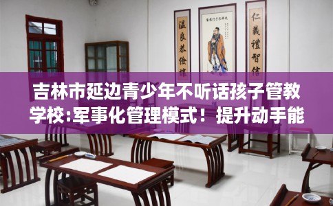 吉林市延边青少年不听话孩子管教学校:军事化管理模式！提升动手能力！