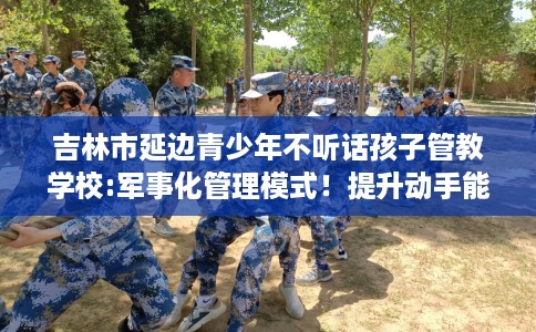 吉林市延边青少年不听话孩子管教学校:军事化管理模式！提升动手能力！