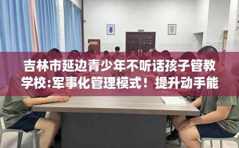 吉林市延边青少年不听话孩子管教学校:军事化管理模式！提升动手能力！