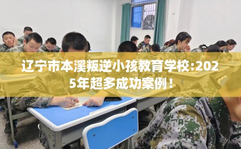 辽宁市本溪叛逆小孩教育学校:2025年超多成功案例！