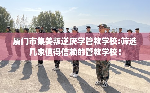 厦门市集美叛逆厌学管教学校:筛选几家值得信赖的管教学校! 厦门市集美叛逆厌学管教学校:筛选几家值得信赖的管教学校!