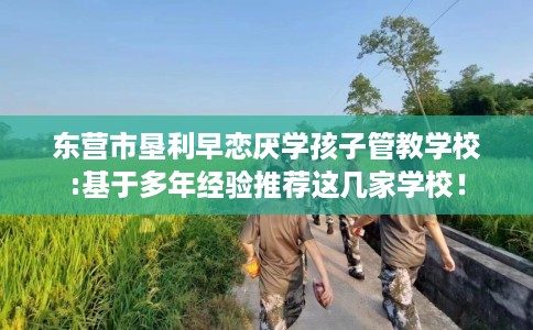 东营市垦利早恋厌学孩子管教学校:基于多年经验推荐这几家学校! 东营市垦利早恋厌学孩子管教学校:基于多年经验推荐这几家学校!