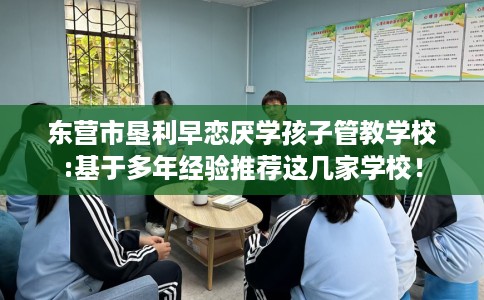 东营市垦利早恋厌学孩子管教学校:基于多年经验推荐这几家学校！