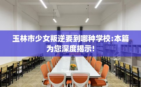 玉林市少女叛逆要到哪种学校:本篇为您深度揭示! 玉林市少女叛逆要到哪种学校:本篇为您深度揭示!