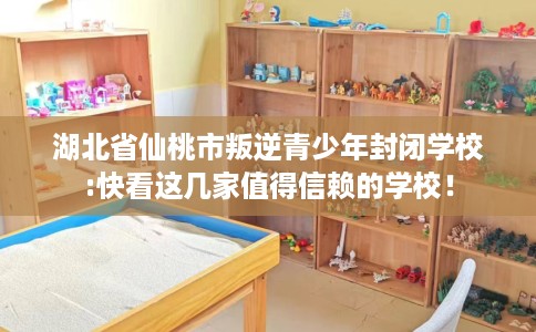 湖北省仙桃市叛逆青少年封闭学校:快看这几家值得信赖的学校！
