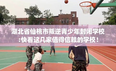 湖北省仙桃市叛逆青少年封闭学校:快看这几家值得信赖的学校！