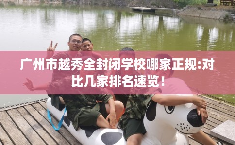 广州市越秀全封闭学校哪家正规:对比几家排名速览! 广州市越秀全封闭学校哪家正规:对比几家排名速览!