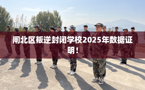 闸北区叛逆封闭学校2025年数据证明! 闸北区叛逆封闭学校2025年数据证明!