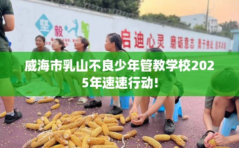 威海市乳山不良少年管教学校2025年速速行动! 威海市乳山不良少年管教学校2025年速速行动!