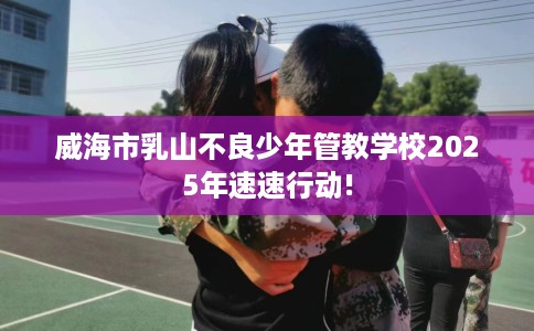 威海市乳山不良少年管教学校2025年速速行动! 威海市乳山不良少年管教学校2025年速速行动!