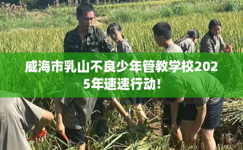威海市乳山不良少年管教学校2025年速速行动! 威海市乳山不良少年管教学校2025年速速行动!