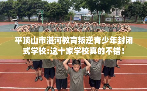 平顶山市湛河教育叛逆青少年封闭式学校:这十家学校真的不错！