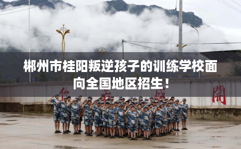 郴州市桂阳叛逆孩子的训练学校面向全国地区招生! 郴州市桂阳叛逆孩子的训练学校面向全国地区招生!