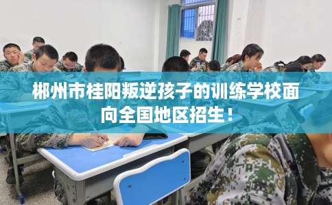 郴州市桂阳叛逆孩子的训练学校面向全国地区招生! 郴州市桂阳叛逆孩子的训练学校面向全国地区招生!