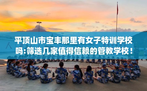 平顶山市宝丰那里有女子特训学校吗:筛选几家值得信赖的管教学校！
