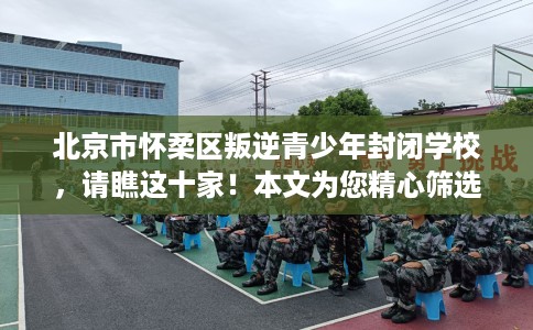 北京市怀柔区叛逆青少年封闭学校，请瞧这十家！本文为您精心筛选！