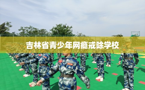 吉林省青少年网瘾戒除学校 吉林省青少年网瘾戒除学校